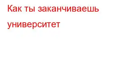 Как ты заканчиваешь университет